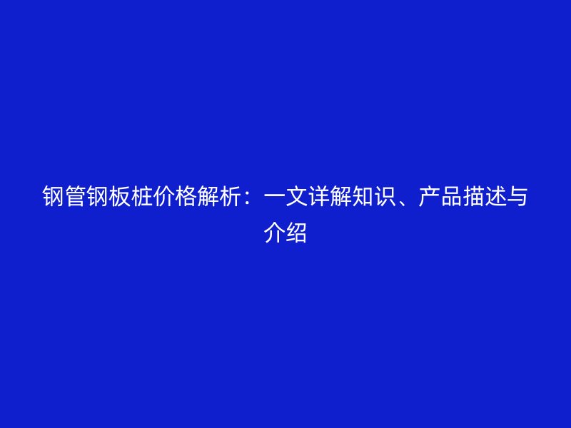 鋼管鋼板樁價格解析:一文詳解知識、產品描述與介紹