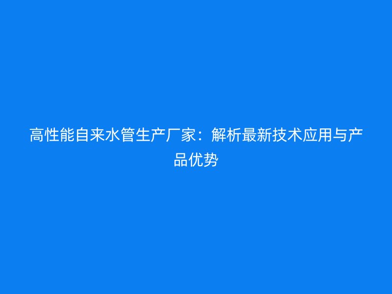 高性能自來水管生產廠家：解析最新技術應用與產品優勢