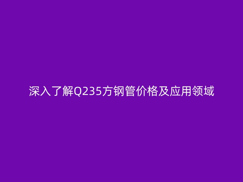 深入了解Q235方鋼管價格及應用領域
