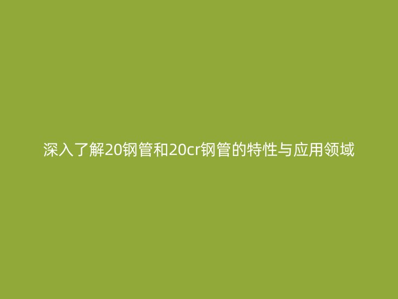 深入了解20鋼管和20cr鋼管的特性與應用領域