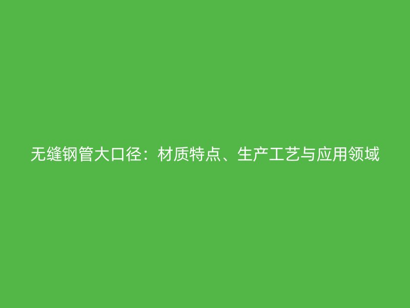無縫鋼管大口徑:材質特點、生產工藝與應用領域