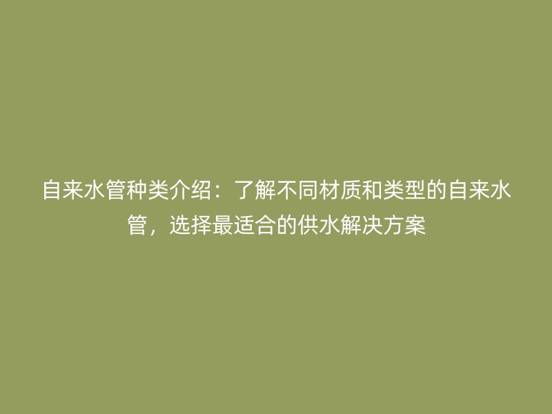 自來水管種類介紹:了解不同材質和類型的自來水管,選擇最適合的供水解決方案