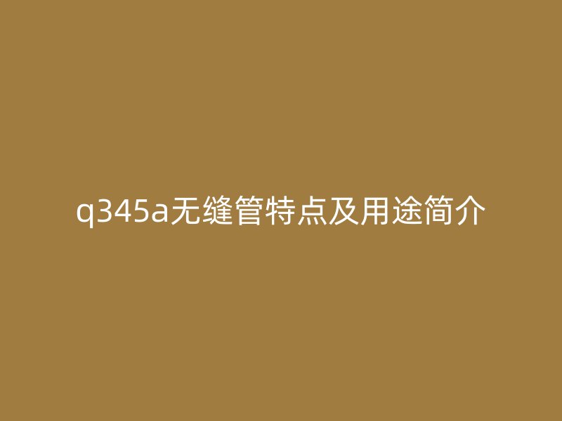q345a無(wú)縫管特點(diǎn)及用途簡(jiǎn)介