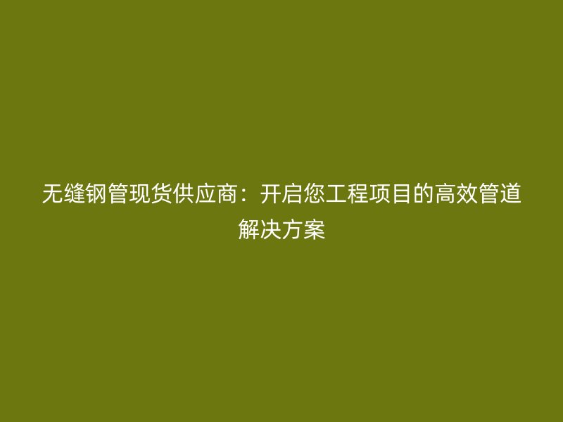 無縫鋼管現貨供應商:開啟您工程項目的高效管道解決方案