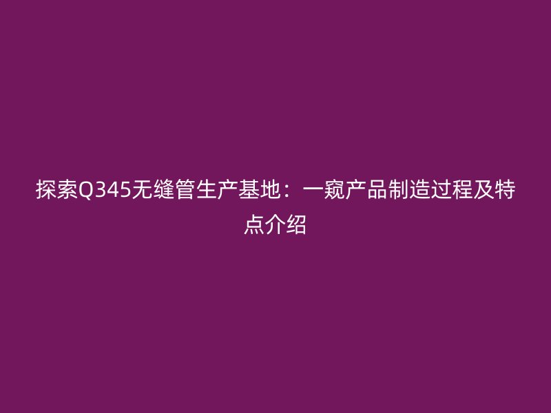 探索Q345無縫管生產基地:一窺產品制造過程及特點介紹
