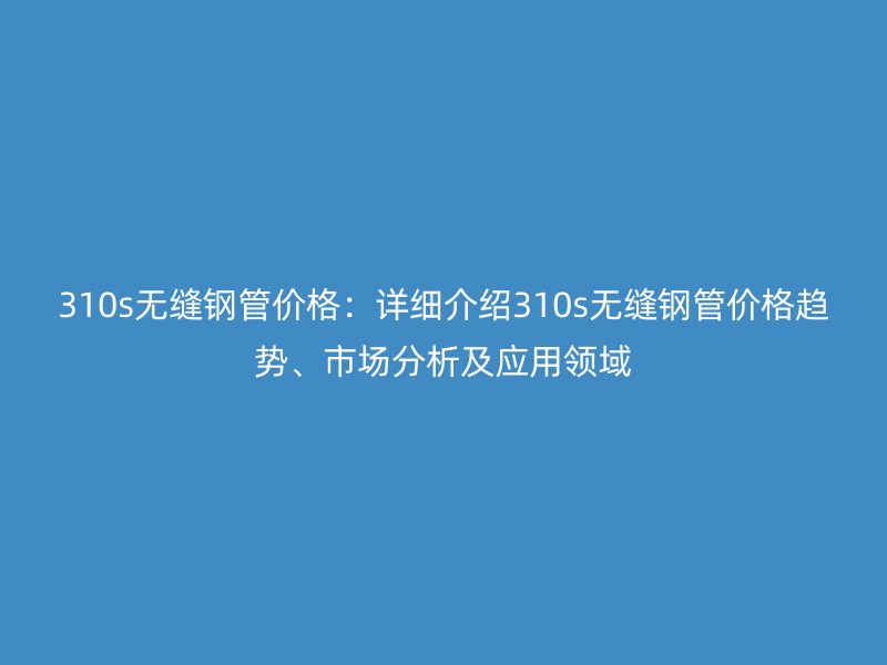 310s無縫鋼管價格：詳細介紹310s無縫鋼管價格趨勢、市場分析及應(yīng)用領(lǐng)域