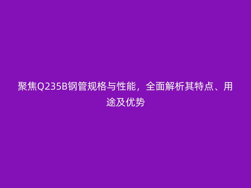 聚焦Q235B鋼管規格與性能，全面解析其特點、用途及優勢