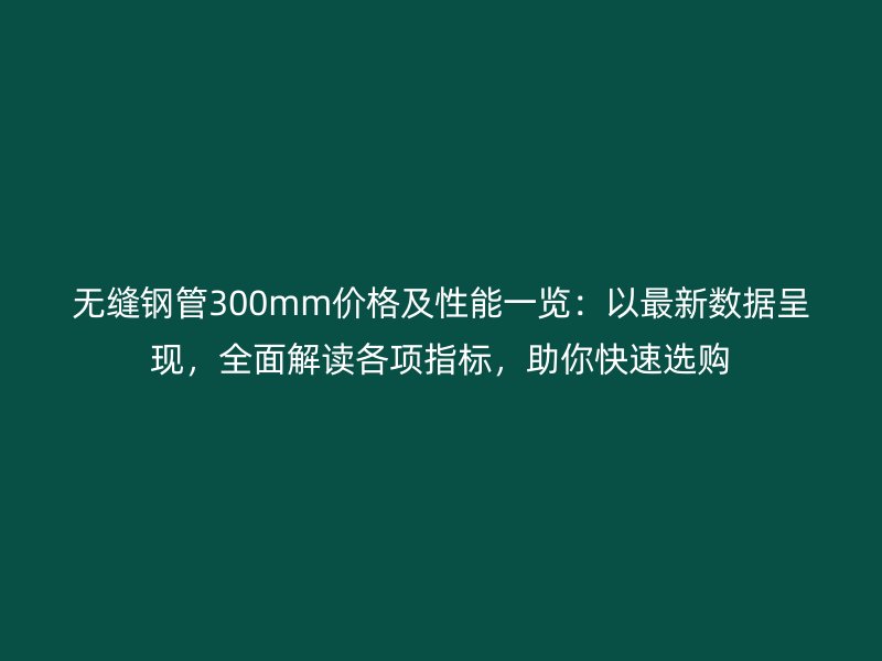 無縫鋼管300mm價格及性能一覽:以最新數據呈現,全面解讀各項指標,助你快速選購