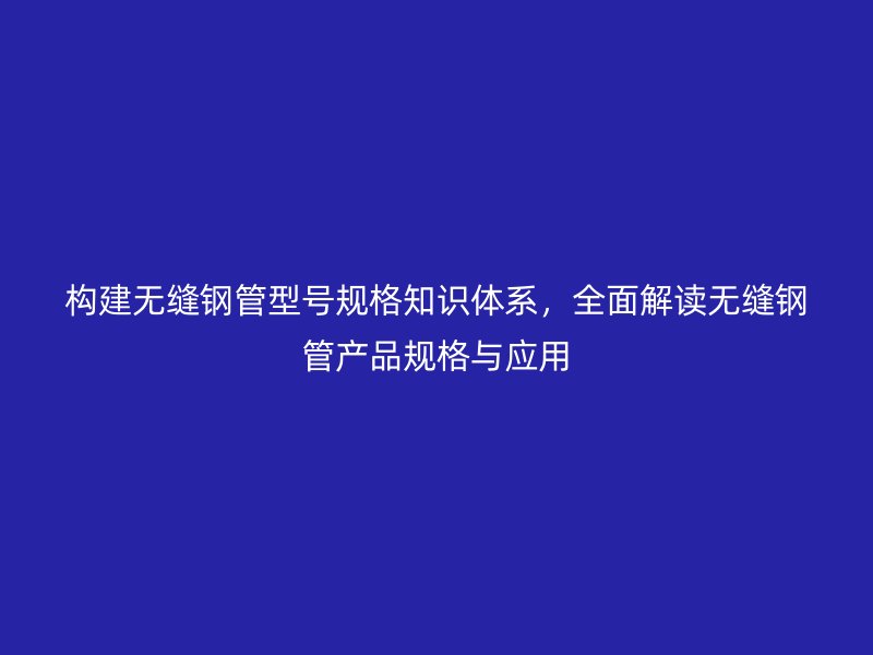 構建無縫鋼管型號規格知識體系,全面解讀無縫鋼管產品規格與應用