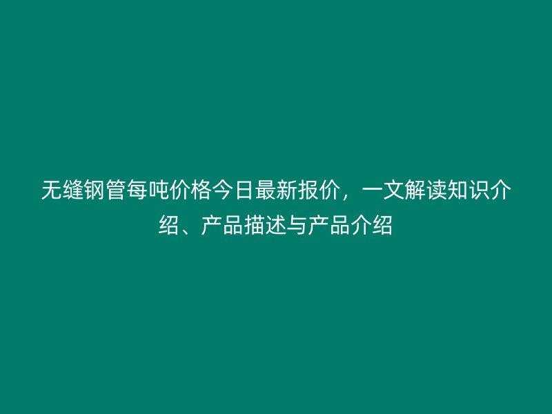 無縫鋼管每噸價格今日最新報價，一文解讀知識介紹、產品描述與產品介紹