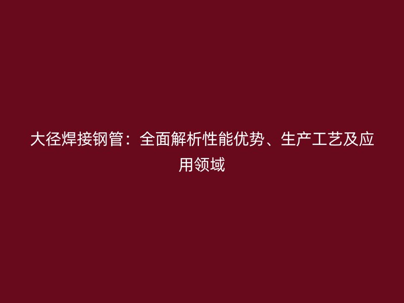 大徑焊接鋼管：全面解析性能優勢、生產工藝及應用領域