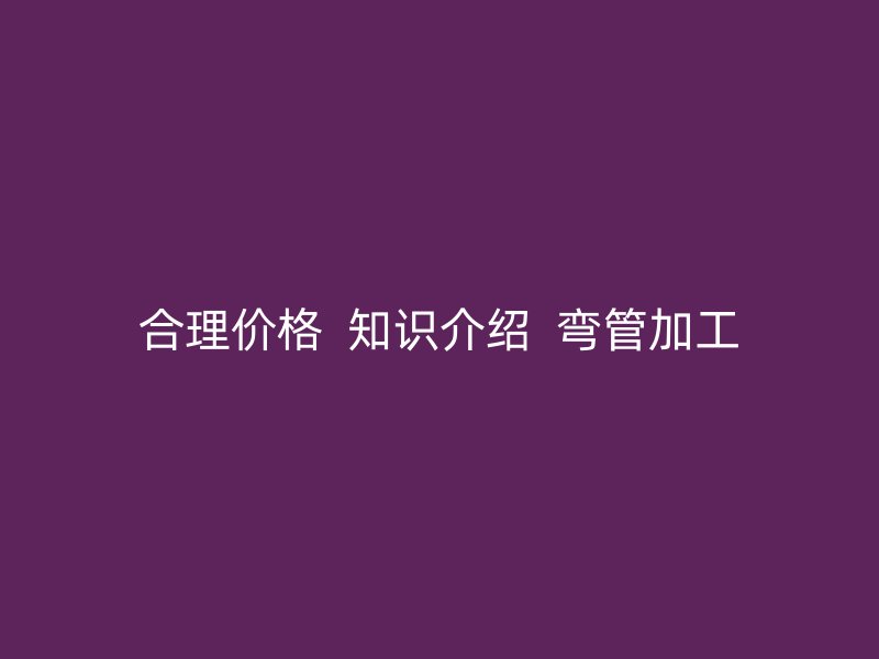 合理價格 知識介紹 彎管加工