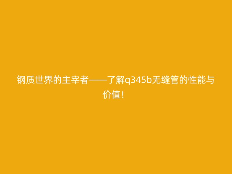 鋼質世界的主宰者——了解q345b無縫管的性能與價值！
