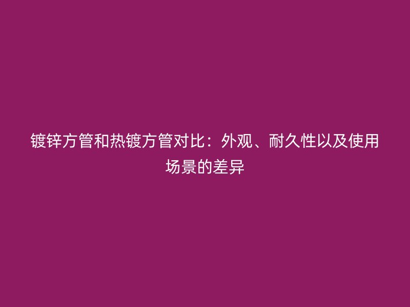 鍍鋅方管和熱鍍方管對比：外觀、耐久性以及使用場景的差異