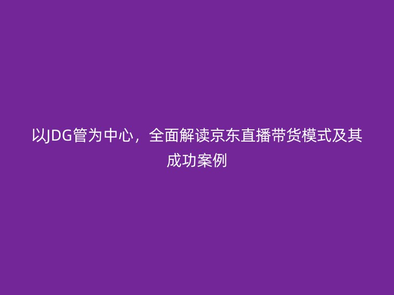 以JDG管為中心,全面解讀京東直播帶貨模式及其成功案例