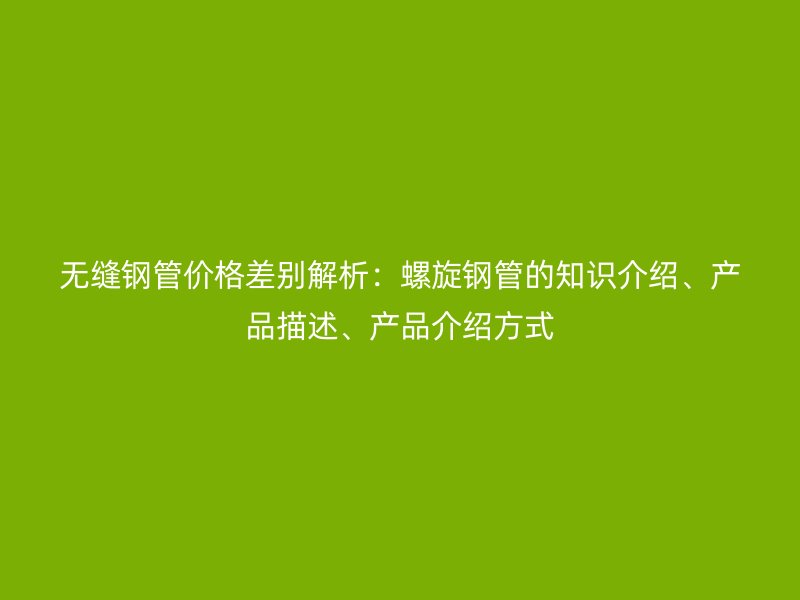無縫鋼管價格差別解析:螺旋鋼管的知識介紹、產品描述、產品介紹方式