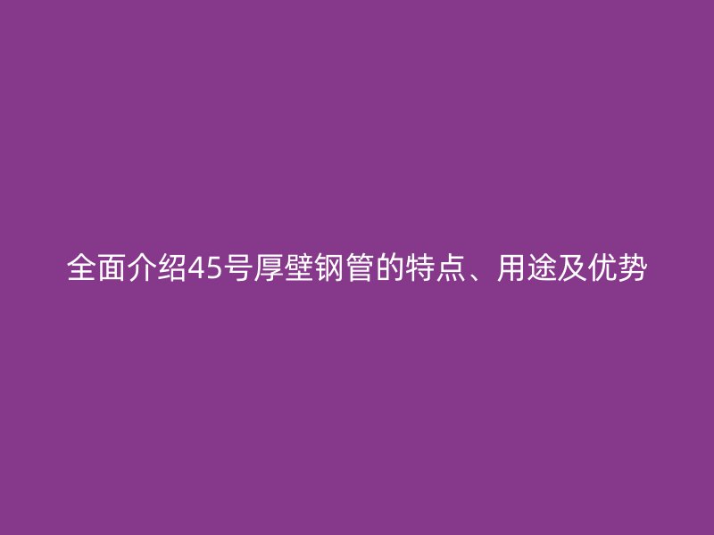 全面介紹45號厚壁鋼管的特點、用途及優(yōu)勢