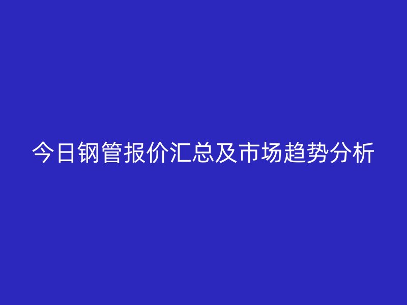 今日鋼管報價匯總及市場趨勢分析